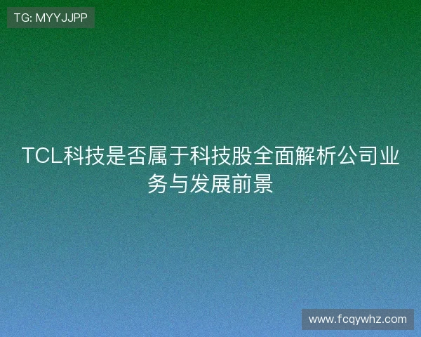 TCL科技是否属于科技股全面解析公司业务与发展前景 TCL科技是否属于科技股全面解析公司业务与发展前景